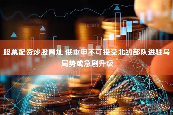 股票配资炒股网址 俄重申不可接受北约部队进驻乌 局势或急剧升级