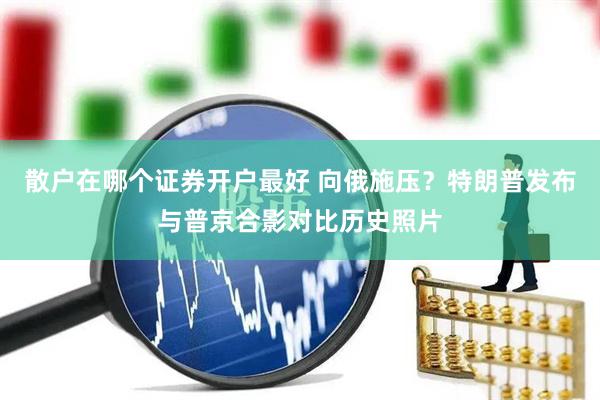 散户在哪个证券开户最好 向俄施压？特朗普发布与普京合影对比历史照片