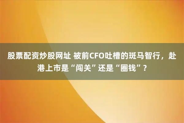 股票配资炒股网址 被前CFO吐槽的斑马智行，赴港上市是“闯关”还是“圈钱”？