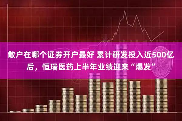 散户在哪个证券开户最好 累计研发投入近500亿后，恒瑞医药上半年业绩迎来“爆发”