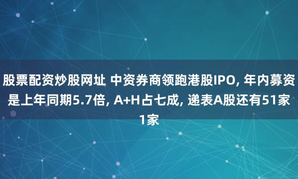 股票配资炒股网址 中资券商领跑港股IPO, 年内募资是上年同期5.7倍, A+H占七成, 递表A股还有51家