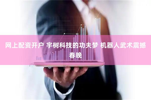 网上配资开户 宇树科技的功夫梦 机器人武术震撼春晚